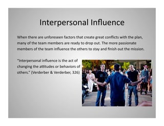 Interpersonal Inﬂuence 
When there are unforeseen factors that create great conﬂicts with the plan,  
many of the team members are ready to drop out. The more passionate 
members of the team inﬂuence the others to stay and ﬁnish out the mission.  
“Interpersonal inﬂuence is the act of  
changing the a[tudes or behaviors of 
others.” (Verderber & Verderber, 326) 

 