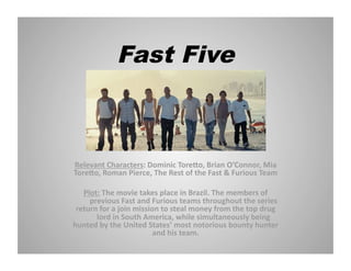 Fast Five

Relevant Characters: Dominic Tore4o, Brian O’Connor, Mia 
Tore4o, Roman Pierce, The Rest of the Fast & Furious Team 
Plot: The movie takes place in Brazil. The members of 
 previous Fast and Furious teams throughout the series 
return for a join mission to steal money from the top drug 
 lord in South America, while simultaneously being 
hunted by the United States’ most notorious bounty hunter 
and his team.  

 