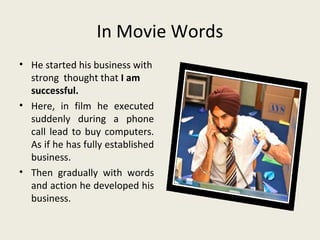 In Movie Words
• He started his business with
  strong thought that I am
  successful.
• Here, in film he executed
  suddenly during a phone
  call lead to buy computers.
  As if he has fully established
  business.
• Then gradually with words
  and action he developed his
  business.
 