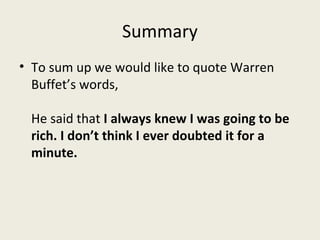Summary
• To sum up we would like to quote Warren
  Buffet’s words,

 He said that I always knew I was going to be
 rich. I don’t think I ever doubted it for a
 minute.
 
