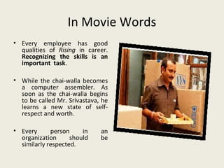 In Movie Words
• Every employee has good
  qualities of Rising in career.
  Recognizing the skills is an
  important task.

• While the chai-walla becomes
  a computer assembler. As
  soon as the chai-walla begins
  to be called Mr. Srivastava, he
  learns a new state of self-
  respect and worth.

• Every      person     in    an
  organization      should    be
  similarly respected.
 