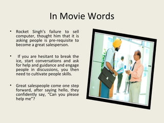 In Movie Words
•   Rocket Singh’s failure to sell
    computer, thought him that it is
    asking people is pre-requisite to
    become a great salesperson.

•    If you are hesitant to break the
    ice, start conversations and ask
    for help and guidance and engage
    people in discussions, you then
    need to cultivate people skills.

•   Great salespeople come one step
    forward, after saying hello, they
    confidently say, “Can you please
    help me”?
 