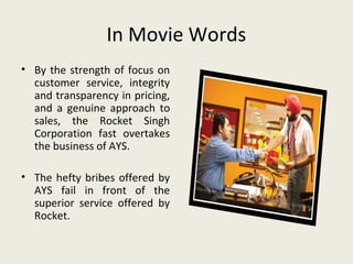 In Movie Words
• By the strength of focus on
  customer service, integrity
  and transparency in pricing,
  and a genuine approach to
  sales, the Rocket Singh
  Corporation fast overtakes
  the business of AYS.

• The hefty bribes offered by
  AYS fail in front of the
  superior service offered by
  Rocket.
 