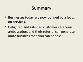 Summary
• Businesses today are now defined by a focus
  on services.
• Delighted and satisfied customers are your
  ambassadors and their referral can generate
  more business than you can handle.
 