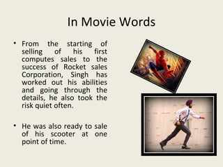 In Movie Words
• From the starting of
  selling of his first
  computes sales to the
  success of Rocket sales
  Corporation, Singh has
  worked out his abilities
  and going through the
  details, he also took the
  risk quiet often.

• He was also ready to sale
  of his scooter at one
  point of time.
 