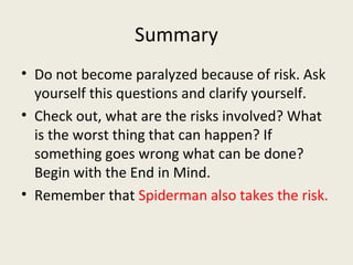 Summary
• Do not become paralyzed because of risk. Ask
  yourself this questions and clarify yourself.
• Check out, what are the risks involved? What
  is the worst thing that can happen? If
  something goes wrong what can be done?
  Begin with the End in Mind.
• Remember that Spiderman also takes the risk.
 