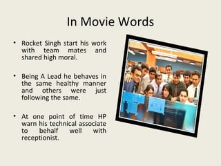 In Movie Words
• Rocket Singh start his work
  with team mates and
  shared high moral.

• Being A Lead he behaves in
  the same healthy manner
  and others were just
  following the same.

• At one point of time HP
  warn his technical associate
  to   behalf    well    with
  receptionist.
 