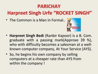 PARICHAY
Harpreet Singh Urfe “ROCKET SINGH”
• The Common is a Man in Formal..


• Harpreet Singh Bedi (Ranbir Kapoor) is a B. Com.
  graduate with a passing mark(Approxe 39 %),
  who with difficulty becomes a salesman at a well-
  known computer company, At Your Service (AYS).
• So, he begins his own company by selling
  computers at a cheaper rate than AYS from
  within the company !
 