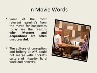 In Movie Words
• Some of the most
  relevant learning’s from
  the movie for businesses
  today are the reasons
  why      Mergers     and
  Acquisitions are often
  unsuccessful.

• The culture of corruption
  and bribery at AYS could
  not merge with Rocket’s
  culture of integrity, hard
  work and honesty.
 