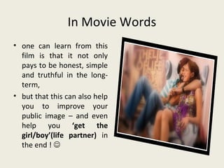 In Movie Words
• one can learn from this
  film is that it not only
  pays to be honest, simple
  and truthful in the long-
  term,
• but that this can also help
  you to improve your
  public image – and even
  help you ‘get the
  girl/boy’(life partner) in
  the end ! 
 
