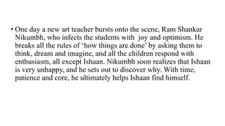 • One day a new art teacher bursts onto the scene, Ram Shankar
Nikumbh, who infects the students with joy and optimism. He
breaks all the rules of ‘how things are done’ by asking them to
think, dream and imagine, and all the children respond with
enthusiasm, all except Ishaan. Nikumbh soon realizes that Ishaan
is very unhappy, and he sets out to discover why. With time,
patience and core, he ultimately helps Ishaan find himself.
 