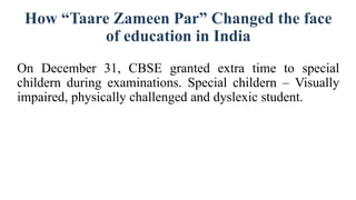 How “Taare Zameen Par” Changed the face
of education in India
On December 31, CBSE granted extra time to special
childern during examinations. Special childern – Visually
impaired, physically challenged and dyslexic student.
 