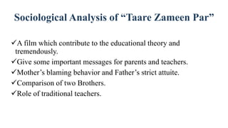 Sociological Analysis of “Taare Zameen Par”
A film which contribute to the educational theory and
tremendously.
Give some important messages for parents and teachers.
Mother’s blaming behavior and Father’s strict attuite.
Comparison of two Brothers.
Role of traditional teachers.
 