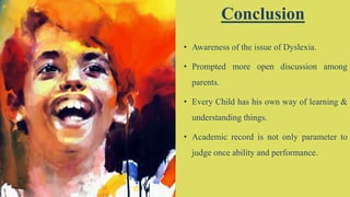 19
Conclusion
• Awareness of the issue of Dyslexia.
• Prompted more open discussion among
parents.
• Every Child has his own way of learning &
understanding things.
• Academic record is not only parameter to
judge once ability and performance.
 