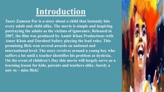 Introduction
Taare Zameen Par is a story about a child that instantly hits
every adult and child alike. The movie is simple and inspiring
portraying the adults as the victims of ignorance. Released in
2007, the film was produced by Aamir Khan Productions with
Amar Khan and Darsheel Safary playing the lead roles. This
promising flick won several awards on national and
international level. The story revolves around a young boy who
suffers a lot until a teacher identifies his problem as dyslexia.
On the event of children’s Day this movie will largely serve as a
learning lesson for kids, parents and teachers alike. Surely a
not- to – miss flick!
 
