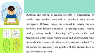 6
Dyslexia, also known as reading disorder, is characterized by
trouble with reading unrelated to problems with overall
intelligence. Different people are affected to varying degrees.
Problems may include difficulties in spelling words, reading
quickly, writing words, “ Sounding out” words in the head,
pronouncing words when reading aloud and understanding what
one reads. Often these difficulties are first noticed at school. The
difficulties are involuntary and people with this disorder have an
unaffected desire to learn.
 