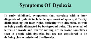 Symptoms Of Dyslexia
In early childhood, sympotoms that correlate with a later
diagnosis of dyslexia include delayed onset of speech, difficulty
distinguishing left from right, difficulty with direction, as well
as being easily distracted by background noise. The reversal of
letters or words and mirror writing are behavior sometimes
seen in people with dyslexia, but are not considered to be
defining characteristics of the disorder.
 