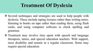 Treatment Of Dyslexia
 Several techniques and strategies are used to help people with
dyslexia. These include taping lectures rather than writing notes,
listening to books on tape rather than reading them, using flash
cards, and using computer software to check spelling and
grammar.
 Treatment may involve time spent with speech and language
therapists, tutors, and special education teachers. With support,
most disability and remain in a regular classroom. Some may
require special education.
 