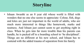 Storyline
• Ishaan Awasthi as an 8 year old whose world is filled with
wonders that no one else seems to appreciate: Colour, fish, dogs
and kites are just not important in the world of adults, who are
much more interested in things like homework, marks and
neatness. And Ishaan just cannot seem to get anything right in
class. When he gets into far more trouble than his parents can
handle, he is packed off to a boarding school to ‘be disciplined’.
Things are no different at his new school, and Ishaan has to
contend with the added trauma of separation from his family
 