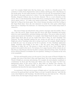 cool. For example, Ralph looks like big clumsy guy , but he is a friendly person. The 
costumes is really fit his characteristics such as clumsy and big guy. He is the bad guy in 
the arcade game. He feel suffer because it is hard to love his job. He insisted that to make 
the citizen in the game realize he is a hero. I love the characteristic of this big bad guy. 
Besides, Sergeant Calhoun also my favorite character. She is a cool character in this 
movie. She is a tall and beautiful woman that always wearing her heavy armor. I like her 
movie quotes such as ‘ It’s make your mamas proud time! ’ before she lead her team ti 
fight the Cy-Bug in her home game. She is brave because she plans to kill the Cy-Bug in 
the Sugar Rush alone. Next, the cute characters is inside the video game called Sugar 
Rush such as Vanellope Von Schweetz. It’s interesting movie that contain many kinds of 
characters. 
This movie brings out educational value, positive messages and role models. This is 
why I like this movie. Many lessons that this movie talk about friendship and loyalty, 
about love and responsibility, and about helping each others. This movie makes me feel a 
greater preciousness in friendship. For example, when Ralph break the plane in the game 
called Sugar Rush after he get his medal from Hero’s Duty, he meet Vanellope Von 
Schweetz. He help Vanellope making the new racing car and want to win the contest. 
Ralph also advise Vanellope when she is trying to give up. For example, Ralph helps her 
to build the race way of racing car for her to practice. At last, Vanellope appreciates 
Ralph. Vanellope treat Ralph as her hero. I like the scene when Ralph is helping 
Vanellope to make the car. The process is funny and full of joy. Next, Ralph also a 
positive role model in this movie. For instance, he is angry because all the citizens do not 
like him as a big bad guy and next he plans a journey about becoming a hero. He did not 
let his official character overshadow his own qualities. Nothing is so common as the wish 
to be remarkable. 
The best and beautiful scene is in this movie! I love the scene of Wreck-It Ralph. For 
example, the scene of the Hero’s Duty and Sugar Rush. Next, the original soundtracks of 
Wreck-It Ralph are awesome and amazing. For example, the most popular soundtrack is 
‘Celebration’ by Kool and The Gang and ‘When Can I See You Again’ by Owl City. 
Background music of this movie such as ‘Bug Hunt’ by Skrillex also amazing. It’s 
inspiring! ‘Wreck-It, Wreck-It Ralph’ by Buckner and Garcia is the main original 
soundtrack that describe the main character Ralph. 
In conclusion, I like the movie quotes of Ralph such as ‘I am bad and that is good, I 
will never be good and that’s not bad. There is no one I would be than me.’ and with the 
scene when Ralph be with Vanellope, ‘the little kid like me, how bad can I be.’. When the 
arcade closes, the fun begins and get ready for a new kind of hero. 
 
