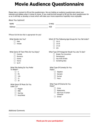 Movie Audience Questionnaire
Please take a moment to fill out this questionnaire. We are holding an audience questionnaire about your
interests and dislikes when it comes to movie. If you could be kind enough to fill out this short questionnaire for
us as it will help us develop a movie which will make your movie experience hopefully more enjoyable.



 NAME                                                    E-MAIL
 Address                                                 AGE




 What Gender Are You?                                    Which Of The Following Age-Groups Do You Fall Under?
        □   Male                                                □     10-12
        □   Female                                              □     13-16
                                                                □     17-19
                                                                □     20+

 What Genre Of Teen Films Do You Enjoy?                  What Type Of Protagonist Would You Like To See?
        □   Comedy                                              □     Breaks The Convention
        □   Romance                                             □     Stereotypical
        □   Drama                                               □     Has A Bit Of Both
        □   Horror                                              □     Something New
        □   Sci-Fi


  What Film Rating Do You Prefer                          What Type Of Comedy Do You
  To Watch?                                               Enjoy?
        □    U                                                    □    Slapstick
        □    PG                                                   □    Sarcasm
        □    12A                                                  □    Surreal
        □    15                                                   □    Farce
        □    18

  What Genre Of Music Do You                              What Type Of Drama Do You
  Listen To?                                              Enjoy?
        □    Reggae                                               □    Crime
        □    RNB                                                  □    Relationship
        □    Hip-Hop                                              □    POV From A Certain
                                                                       Character
        □    Rock/Metal
                                                                  □    School




                                       Thank you for your participation!
 