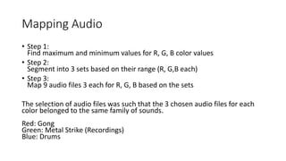Mapping Audio
• Step 1:
Find maximum and minimum values for R, G, B color values
• Step 2:
Segment into 3 sets based on their range (R, G,B each)
• Step 3:
Map 9 audio files 3 each for R, G, B based on the sets
The selection of audio files was such that the 3 chosen audio files for each
color belonged to the same family of sounds.
Red: Gong
Green: Metal Strike (Recordings)
Blue: Drums
 