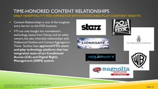 TIME-HONORED CONTENT RELATIONSHIPS
        ONLY HOSPITALITY VOD OPERATOR WITH STORE-AND-PLAY CONTENT RIGHTS

     Content Relationships is one of the toughest
        entry barrier to the VOD business.
     VTI not only bought the moviebeam’s
        technology assets from Disney and its other
        owners, but also inherited relationships with
        Hollywood Studios and Content Aggregators.
        These Studios have approved VTI’s store-
        and-play technology platform that has
        integrated state-of-art Conditional
        Access (CA) and Digital Rights
        Management (DRM) system.




VALUABLE TECHNOLOGIES, INC.| FOR PRIVATE
CIRCULATION ONLY                                                           Slide 21
 