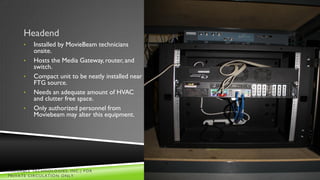Headend
     •   Installed by MovieBeam technicians
         onsite.
     •   Hosts the Media Gateway, router, and
         switch.
     •   Compact unit to be neatly installed near
         FTG source.
     •   Needs an adequate amount of HVAC
         and clutter free space.
     •   Only authorized personnel from
         Moviebeam may alter this equipment.




VALUABLE TECHNOLOGIES, INC.| FOR                    Slide
PRIVATE CIRCULATION ONLY                               24
 