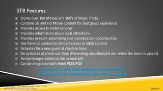 STB Features




                         ** integration with PMS dependent upon the PMS
                         provider and API available from the PMS to integrate

VALUABLE TECHNOLOGIES, INC.| FOR
PRIVATE CIRCULATION ONLY                                                        Slide 8
 