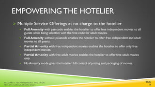 EMPOWERING THE HOTELIER
        Multiple Service Offerings at no charge to the hotelier
               Full Amenity with passcode enables the hotelier to offer free independent movies to all
                guests while being selective with the free code for adult movies.
               Full Amenity without passcode enables the hotelier to offer free independent and adult
                movies to all guests.
               Partial Amenity with free independent movies enables the hotelier to offer only free
                independent movies.
               Partial Amenity with free adult movies enables the hotelier to offer free adult movies
                only.
               No Amenity mode gives the hotelier full control of pricing and packaging of movies.




VALUABLE TECHNOLOGIES, INC.| FOR                                                                          Slide
PRIVATE CIRCULATION ONLY                                                                                     14
 
