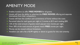 AMENITY MODE
        Enables hoteliers to offer FREE MOVIES for all guests.
        Hotels will have the ability to advertise the FREE MOVIES offering and separate
           themselves from their competitors.
          Guests will have the comfort and convenience of home without the costs.
          Perceived value for each guest per night is 2 movies at $15 each totaling $30.
          12% of the total amount of guests watch pay-per-view movies per night.
          Over 30% of the total amount of guests watch FREE movies per night.
          Movies can be viewed without limitations.
          Hoteliers can add a fee of $.99 nightly or above to guests for this new amenity.




VALUABLE TECHNOLOGIES, INC.| FOR                                                              Slide
PRIVATE CIRCULATION ONLY                                                                         15
 