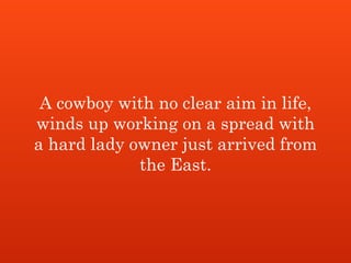 A cowboy with no clear aim in life,
winds up working on a spread with
a hard lady owner just arrived from
the East.
 