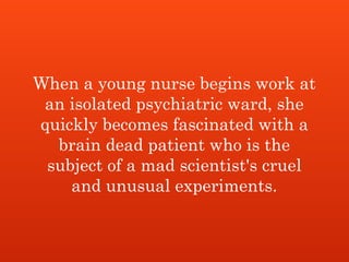 When a young nurse begins work at
an isolated psychiatric ward, she
quickly becomes fascinated with a
brain dead patient who is the
subject of a mad scientist's cruel
and unusual experiments.
 