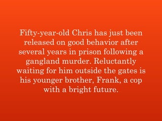 Fifty-year-old Chris has just been
released on good behavior after
several years in prison following a
gangland murder. Reluctantly
waiting for him outside the gates is
his younger brother, Frank, a cop
with a bright future.
 