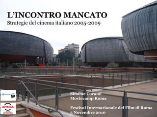 L’INCONTRO MANCATO
Strategie del cinema italiano 2005-2009
Simone Corami
Moviecamp Roma
Festival Internazionale del Film di Roma
3 Novembre 2010
 