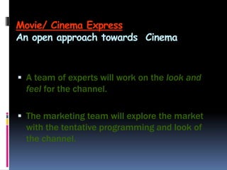 Movie/ Cinema Express
An open approach towards Cinema
 A team of experts will work on the look and
feel for the channel.
 The marketing team will explore the market
with the tentative programming and look of
the channel.
 