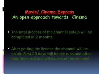  The total process of the channel set-up will be
completed in 2 months.
 After getting the license the channel will be
on air. First 20 days will be dry runs and after
that there will be final launch of the channel
Movie/ Cinema Express
An open approach towards Cinema
 