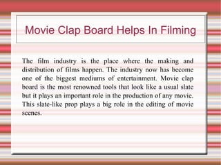 Movie Clap Board Helps In Filming

The film industry is the place where the making and
distribution of films happen. The industry now has become
one of the biggest mediums of entertainment. Movie clap
board is the most renowned tools that look like a usual slate
but it plays an important role in the production of any movie.
This slate-like prop plays a big role in the editing of movie
scenes.
 