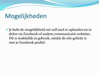 Mogelijkheden
 Je hebt de mogelijkheid om zelf snel te uploaden en te
 delen via Facebook of andere communicatie websites.
 Dit is makkelijk in gebruik, omdat de site gelinkt is
 met je Facebook profiel.
 
