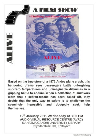 ALIVE             A FILM SHOW




 Based on the true story of a 1972 Andes plane crash, this
 harrowing drama sees passengers battle unforgiving
 sub-zero temperatures and unimaginable dilemmas in a
 gripping battle to endure. When a collection of survivors
 learn that a search-rescue has been called off, they
 decide that the only way to safety is to challenge the
 seemingly impossible and doggedly seek help
 themselves.

         12th January 2011 Wednesday at 3.00 PM
         AUDIO VISUAL RESOURCE CENTRE (AVRC)
          MAHATMA GANDHI UNIVERSITY LIBRARY
                Priyadarshini Hills, Kottayam

                                              Courtesy: Filmclub.org
 