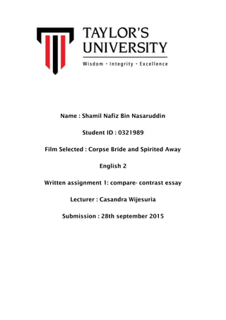 Name : Shamil Nafiz Bin Nasaruddin
Student ID : 0321989
Film Selected : Corpse Bride and Spirited Away
English 2
Written assignment 1: compare- contrast essay
Lecturer : Casandra Wijesuria
Submission : 28th september 2015
 
