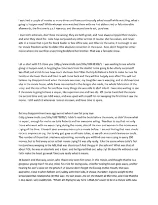 I watched a couple of movies so many times and have continuously asked myself while watching, what is
going to happen next? While whoever else watched them with me had either cried or felt miserable
afterwards; the first one is p.s. I love you, and the second one is eat, pray love.
I love both actresses, don’t take me wrong, they are both great, and have always enjoyed their movies,
and what they stand for. Julia have surpassed any other actress of course, she has values, and never
acts in a movie that is just for block buster or box office sale, and Hilary is the same, it is enough to see
her movie freedom writer to detect the absolute conviction in the cause. Also, don’t forget her other
movie where she sacrifices everything to defend her brother. That was a fantastic show.

Let us start with P.S I love you (http://www.imdb.com/title/tt0431308/). I was waiting to see what is
going to happen next, is he going to come back from the death? Is she going to be utterly surprised?
Was that just a trick to see how much she loves him? Was the trip to Ireland a trick to make her see his
family so she loves them and then he will come back and they will live happily ever after? You will not
believe my disappointment when the movie was over, my daughters were weeping, and so did everyone
else in the movie house, while I was mesmerized in the designs she made, the whole fabrication of the
story, and the size of her flat and how many things she was able to stuff into it. I was also waiting to see
if the movie is going to have a sequel, like superman one and two etc. Of course I watched the movie
the second time and, yes I did weep, and was upset with myself for not weeping the first time I saw the
movie. I still watch it whenever I am on my own, and have time to spare.

But my disappointment was aggravated when I saw Eat pray love
(http://www.imdb.com/title/tt0879870/), I didn’t read the book before the movie, so didn’t know what
to expect, enough for me to see Julia Roberts and her awesome acting. Needless to say that not only
those who went with me were crying during the movie, also all the men and women in the movie were
crying all the time. I haven’t seen so many men cry in a movie before. I am not hinting that men should
not cry, anyone can cry, that is why god gave us all tears tubes, so we all can cry and cleanse our souls.
The number of those that cried was astonishing; normally you will find one man crying in every 100
movies, but to find every actor in that movie crying? It was silly really. Like the scene where Julia’s first
husband was weeping in the left, that was disastrous? And the guy in the ashram? What was that all
about? Ok, he was an alcoholic and a loser, and he figured that out, why cry? Or does life without a real
faith make the heart go weak? Not sure really what it means.
It doesn’t end that way, Javier, who I have only seen him once, in this movie, and thought that he is a
gorgeous young man? He also cried, he cried for loving Julia, cried for seeing his son goes away, and for
hearing his son’s voice on the phone? Of course don’t forget the kissing on the mouth, that was
awesome, I love it when fathers are cuddly with their kids, it shows character, it gives weight to the
whole parental relationship (by the way, my son kisses ,me on the mouth all the time, and I like that) he
is like Javier, very cuddly too. What I am trying to say here is that, for Javier to be in a movie with Julia,

 