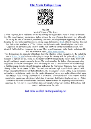 Film Music Critique Essay
Mus 355
Music Critique of film Score
Action, suspense, love, and drama are all the makings for a great film. None of these key features
to a film could have any substance or feeling without the help of music. Composers play a big role
for setting the tone of the movie, developing characters, moving along or supporting action, and
depicting the time and place the movie is taking place. In the movie Heat, Elliot Goldenthal does just
that. Goldenthal was born in NY in 1954 and studied music under John Corigliano and Aaron
Copeland. His partner is Julie Taymor and he won an Oscar for the movie Frida which Julie
directed. Goldenthal has composed for several films as well as concert halls, theater and dance. He
also has written an opera...show more content...
This distinguishes his character of the hero, from the other two villain characters. At the end of the
movie Robert De Niro's character is trying to escape the country with the girl while Al Pacino's
character is right on his tail. There is a moment when De Niro realizes he cannot make it out with
the girl and in and unspoken stare he leaves. The music matches the feeling of the moment using
long drown out chords creating that sense a wanting and loss. As Pacino chases De Niro through
a field the music stops to intensify the action and set up the final scene. The music fades back in
shortly before Pacino shoots De Niro. The music carries into a high key riff that is repeated with
strings playing four tones slowly behind the keys. The music grows louder adding more instruments
such as large cymbals and carries into the credits. Goldenthal's score was replaced in the final scene
with Moby's "God Moving Over the Face of the Water." Director Michael Mann felt that Moby's
music better represented a feeling of relief, that it was over, that Pacino finally got his guy. At the
same time the music related the two characters. Opposite from the beginning where the music
separated the two, here it connects them demonstrating how they were not that different and had
respect and admiration for each
Get more content on HelpWriting.net
 