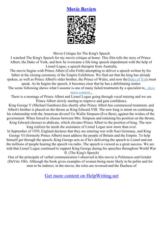 Movie Review
Movie Critique for The King's Speech
I watched The King's Speech for my movie critique at home. This film tells the story of Prince
Albert, the Duke of York, and how he overcame a life–long speech impediment with the help of
Lionel Logue, a speech therapist from Australia.
The movie begins with Prince Albert (Colin Firth) attempting to deliver a speech written by his
father at the closing ceremony of the Empire Exhibition. We find out that the king has already
spoken, as well as Prince Albert's older brother, the Prince of Wales, and now theDuke of Yorkmust
speak. As he begins the speech, it becomes clear that he has a debilitating stutter.
The scene following shows what I assume is one of many failed treatments by a specialist to...show
more content...
There is a montage of Prince Albert and Lionel Logue going through vocal training and we see
Prince Albert slowly starting to improve and gain confidence.
King George V (Michael Gambon) dies shortly after Prince Albert has commenced treatment, and
Albert's brother is placed on the throne as King Edward VIII. The new king is intent on continuing
his relationship with the American divorcГ©e Wallis Simpson (Eve Best), against the wishes of the
government. When forced to choose between Mrs. Simpson and retaining his position on the throne,
King Edward chooses to abdicate, which elevates Prince Albert to the position of king. The new
king realizes he needs the assistance of Lionel Logue now more than ever.
In September of 1939, England declares that they are entering war with Nazi Germany, and King
George VI (formerly Prince Albert) must address the people of Britain and the Empire. To help
himself get through the speech, King George acts as if he's delivering the speech to Lionel and not
the millions of people hearing the speech via radio. The speech is viewed as a great success. We are
told that Lionel Logue continued to support King George during his speeches throughout World War
II. (The King's Speech)
One of the principals of verbal communication I observed in this movie is Politeness and Gender
(DeVito 106). Although the book gives examples of women being more likely to be polite and for
men to be indirect, in the movie, the roles are reversed and the Duchess of
Get more content on HelpWriting.net
 