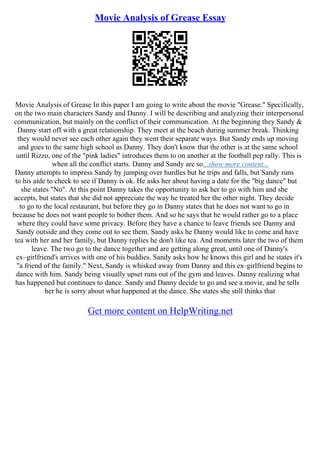 Movie Analysis of Grease Essay
Movie Analysis of Grease In this paper I am going to write about the movie "Grease." Specifically,
on the two main characters Sandy and Danny. I will be describing and analyzing their interpersonal
communication, but mainly on the conflict of their communication. At the beginning they Sandy &
Danny start off with a great relationship. They meet at the beach during summer break. Thinking
they would never see each other again they went their separate ways. But Sandy ends up moving
and goes to the same high school as Danny. They don't know that the other is at the same school
until Rizzo, one of the "pink ladies" introduces them to on another at the football pep rally. This is
when all the conflict starts. Danny and Sandy are so...show more content...
Danny attempts to impress Sandy by jumping over hurdles but he trips and falls, but Sandy runs
to his aide to check to see if Danny is ok. He asks her about having a date for the "big dance" but
she states "No". At this point Danny takes the opportunity to ask her to go with him and she
accepts, but states that she did not appreciate the way he treated her the other night. They decide
to go to the local restaurant, but before they go in Danny states that he does not want to go in
because he does not want people to bother them. And so he says that he would rather go to a place
where they could have some privacy. Before they have a chance to leave friends see Danny and
Sandy outside and they come out to see them. Sandy asks he Danny would like to come and have
tea with her and her family, but Danny replies he don't like tea. And moments later the two of them
leave. The two go to the dance together and are getting along great, until one of Danny's
ex–girlfriend's arrives with one of his buddies. Sandy asks how he knows this girl and he states it's
"a friend of the family." Next, Sandy is whisked away from Danny and this ex–girlfriend begins to
dance with him. Sandy being visually upset runs out of the gym and leaves. Danny realizing what
has happened but continues to dance. Sandy and Danny decide to go and see a movie, and he tells
her he is sorry about what happened at the dance. She states she still thinks that
Get more content on HelpWriting.net
 