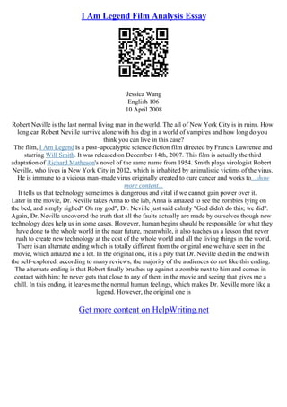 I Am Legend Film Analysis Essay
Jessica Wang
English 106
10 April 2008
Robert Neville is the last normal living man in the world. The all of New York City is in ruins. How
long can Robert Neville survive alone with his dog in a world of vampires and how long do you
think you can live in this case?
The film, I Am Legend is a post–apocalyptic science fiction film directed by Francis Lawrence and
starring Will Smith. It was released on December 14th, 2007. This film is actually the third
adaptation of Richard Matheson's novel of the same name from 1954. Smith plays virologist Robert
Neville, who lives in New York City in 2012, which is inhabited by animalistic victims of the virus.
He is immune to a vicious man–made virus originally created to cure cancer and works to...show
more content...
It tells us that technology sometimes is dangerous and vital if we cannot gain power over it.
Later in the movie, Dr. Neville takes Anna to the lab, Anna is amazed to see the zombies lying on
the bed, and simply sighed" Oh my god", Dr. Neville just said calmly "God didn't do this; we did".
Again, Dr. Neville uncovered the truth that all the faults actually are made by ourselves though new
technology does help us in some cases. However, human begins should be responsible for what they
have done to the whole world in the near future, meanwhile, it also teaches us a lesson that never
rush to create new technology at the cost of the whole world and all the living things in the world.
There is an alternate ending which is totally different from the original one we have seen in the
movie, which amazed me a lot. In the original one, it is a pity that Dr. Neville died in the end with
the self–explored; according to many reviews, the majority of the audiences do not like this ending.
The alternate ending is that Robert finally brushes up against a zombie next to him and comes in
contact with him; he never gets that close to any of them in the movie and seeing that gives me a
chill. In this ending, it leaves me the normal human feelings, which makes Dr. Neville more like a
legend. However, the original one is
Get more content on HelpWriting.net
 