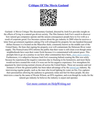 Critique Of The Movie Gasland
Gasland: A Movie Critique The documentary Gasland, directed by Josh Fox provides insight on
the effects of living in a natural gas driven society. The film features Josh Fox's search to discover
how natural gas companies operate and the unseen consequences people have to live with as a
result of corporate greed. Fox becomes curious about the gas industry in 2009 when he receives a
letter from government regulators asking if he will relinquish his property for one hundred thousand
dollars because it is located on the Marcellus shale, commonly known as the middle east of the
United States. He fears that signing his property over will contaminate the Delaware River water
supply. The Pennsylvania EPA informs the public that their water is still clean even though entire
neighborhoods have seen their water fizzle because it is contaminated with natural gases. This
prompts him to go on a journey to see how other communities have been...show more content...
Furthermore, it is subjective because Josh Fox's reasoning behind creating the film was solely
because he experienced the negative outcomes due to fracking in his hometown, and most likely
would not have created this work if it were not for his negative experience. Fox strengthens his
argument by interviewing normal citizens all across the United States. These are accurate and real
instances of how the general public has been taken advantage of by the natural gas industry. By
interviewing regular people, such as the man who loved lighting his water on fire, Fox captures
their personalities allowing the audience to genuinely relate and feel for these people. He also
interviews a man by the name of Westin Wilson, an EPA regulator, and even though he works for the
natural gas industry he believes the industry is unjust and operates
Get more content on HelpWriting.net
 