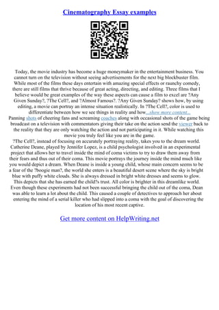Cinematography Essay examples
Today, the movie industry has become a huge moneymaker in the entertainment business. You
cannot turn on the television without seeing advertisements for the next big blockbuster film.
While most of the films these days entertain with amazing special effects or raunchy comedy,
there are still films that thrive because of great acting, directing, and editing. Three films that I
believe would be great examples of the way these aspects can cause a film to excel are ?Any
Given Sunday?, ?The Cell?, and ?Almost Famous?. ?Any Given Sunday? shows how, by using
editing, a movie can portray an intense situation realistically. In ?The Cell?, color is used to
differentiate between how we see things in reality and how...show more content...
Panning shots of cheering fans and screaming coaches along with occasional shots of the game being
broadcast on a television with commentators giving their take on the action send the viewer back to
the reality that they are only watching the action and not participating in it. While watching this
movie you truly feel like you are in the game.
?The Cell?, instead of focusing on accurately portraying reality, takes you to the dream world.
Catherine Deane, played by Jennifer Lopez, is a child psychologist involved in an experimental
project that allows her to travel inside the mind of coma victims to try to draw them away from
their fears and thus out of their coma. This movie portrays the journey inside the mind much like
you would depict a dream. When Deane is inside a young child, whose main concern seems to be
a fear of the ?boogie man?, the world she enters is a beautiful desert scene where the sky is bright
blue with puffy white clouds. She is always dressed in bright white dresses and seems to glow.
This depicts that she has earned the child?s trust. All color is brighter in this dreamlike world.
Even though these experiments had not been successful bringing the child out of the coma, Dean
was able to learn a lot about the child. This caused a couple of detectives to approach her about
entering the mind of a serial killer who had slipped into a coma with the goal of discovering the
location of his most recent captive.
Get more content on HelpWriting.net
 