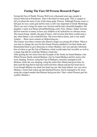 Facing The Face Of Perseus Research Paper
Facing the Face of Death: Perseus Well over a thousand years ago, people in
Greece believed in Polytheism. That is the belief in many gods. This is a paper to
tell you about the story of one of the many gods, Perseus. Although Perseus wasn t a
full god, he was a semi god and his story is still very important in Greek Mythology.
There was once a king, his name was Acrisius and he had a beautiful daughter. His
daughter s name was Danae (GreekMythology.com). Now, Danae s father Acrisius
did not want her to marry or have any children so he locked her in a bronze tower.
The reason being, Apollo, the god of music, told Acrisius that there would come a
day when Danae s son would kill him. The tower had no doors, just a very small
window ... Show more content on Helpwriting.net ...
The Graeae were three women who shared a single eye among all of them. When it
was time to change the eyes for the Graeae Perseus grabbed it out their hands and
blackmailed them to give directions to where Medusa s lair was and also informed
him of where to get the Cap of Darkness which would make him invisible, as well as
a magic bag that he could put Medusa s head into.
After getting the two items from the Nymphs of the North, he found Medusa s lair.
When Perseus finally entered Medusa s lair he found Medusa and her sisters who
were sleeping. Perseus, using the Cap of Darkness, unseenly managed to kill
Medusa, while she was sleeping, using the sickle that Athena had given him; he
then used the bag that he had also retrieved from Athena and put her head into it.
Even though Medusa was dead, her head was not. Her head indeed, was very alive.
Medusa s sisters had woken up and attacked Perseus, but he managed to fly away
using the winged sandals that Hermes had given him. That s where Perseus gets his
symbol, Medusa s
 