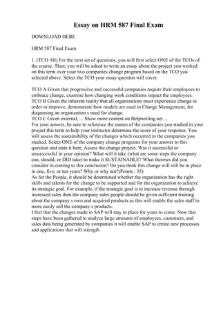 Essay on HRM 587 Final Exam
DOWNLOAD HERE
HRM 587 Final Exam
1. (TCO All) For the next set of questions, you will first select ONE of the TCOs of
the course. Then, you will be asked to write an essay about the project you worked
on this term over your two companies change program based on the TCO you
selected above. Select the TCO your essay question will cover:
TCO A Given that progressive and successful companies require their employees to
embrace change, examine how changing work conditions impact the employees.
TCO B Given the inherent reality that all organizations must experience change in
order to improve, demonstrate how models are used in Change Management, for
diagnosing an organization s need for change.
TCO C Given external, ... Show more content on Helpwriting.net ...
For your answer, be sure to reference the names of the companies you studied in your
project this term to help your instructor determine the score of your response. You
will assess the sustainability of the changes which occurred in the companies you
studied. Select ONE of the company change programs for your answer to this
question and state it here. Assess the change project. Was it successful or
unsuccessful in your opinion? What will it take (what are some steps the company
can, should, or DID take) to make it SUSTAINABLE? What theories did you
consider in coming to this conclusion? Do you think this change will still be in place
in one, five, or ten years? Why or why not?(Points : 35)
As for the People, it should be determined whether the organization has the right
skills and talents for the change to be supported and for the organization to achieve
its strategic goal. For example, if the strategic goal is to increase revenue through
increased sales then the company sales people should be given sufficient training
about the company s own and acquired products as this will enable the sales staff to
more easily sell the company s products.
I feel that the changes made in SAP will stay in place for years to come. Now that
steps have been gathered to analyze large amounts of employees, customers, and
sales data being generated by companies it will enable SAP to create new processes
and applications that will strength
 